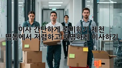 이사 간단하게 준비하기: 제천 명동에서 저렴하고 현명하게 이사하기